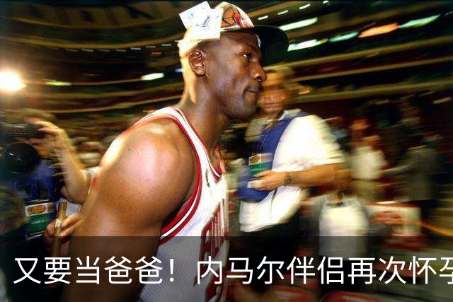 又要当爸爸！内马尔伴侣再次怀孕 两人将迎第三个女儿